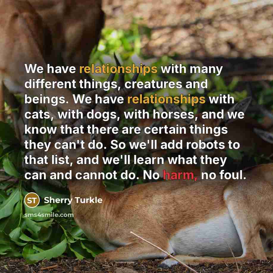 “We have relationships with many different things, creatures and beings. We have relationships with cats, with dogs, with horses, and we know that there are certain things they can't do. So we'll add robots to that list, and we'll learn what they can and cannot do. No harm, no foul.” quote by Sherry Turkle