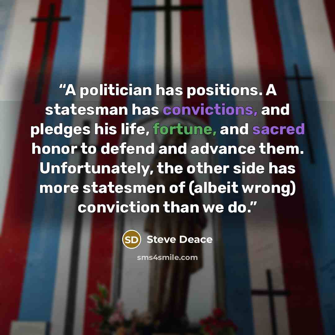 “A politician has positions. A statesman has convictions, and pledges his life, fortune, and sacred honor to defend and advance them. Unfortunately, the other side has more statesmen of (albeit wrong) conviction than we do.” quote by Steve Deace