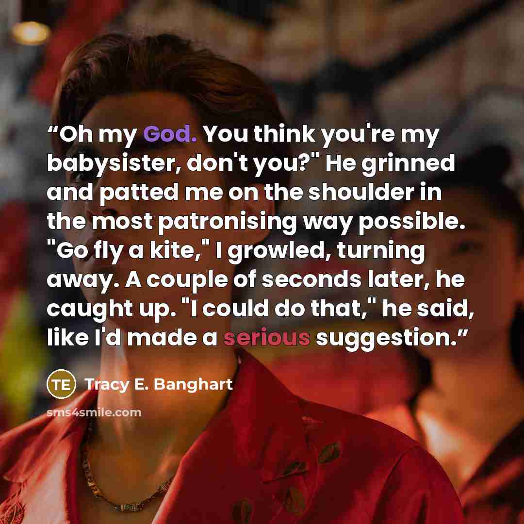 “Oh my God. You think you're my babysister, don't you?" He grinned and patted me on the shoulder in the most patronising way possible. "Go fly a kite," I growled, turning away. A couple of seconds later, he caught up. "I could do that," he said, like I'd made a serious suggestion.” quote by Tracy E. Banghart