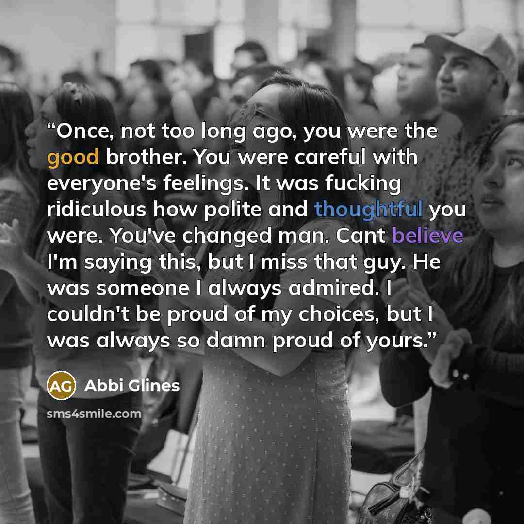 “Once, not too long ago, you were the good brother. You were careful with everyone's feelings. It was fucking ridiculous how polite and thoughtful you were. You've changed man. Cant believe I'm saying this, but I miss that guy. He was someone I always admired. I couldn't be proud of my choices, but…” quote by Abbi Glines