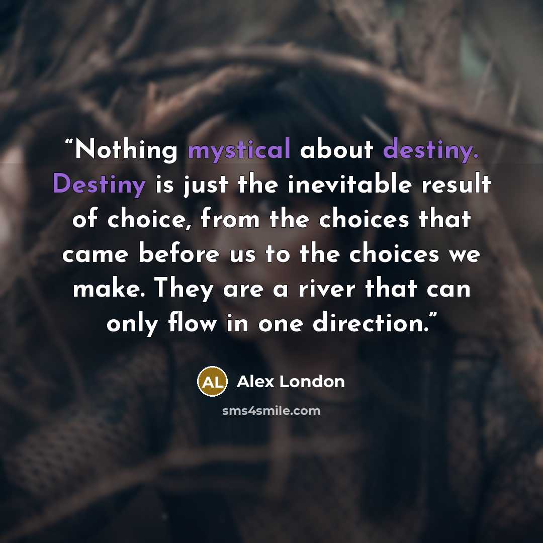“Nothing mystical about destiny. Destiny is just the inevitable result of choice, from the choices that came before us to the choices we make. They are a river that can only flow in one direction.” quote by Alex London