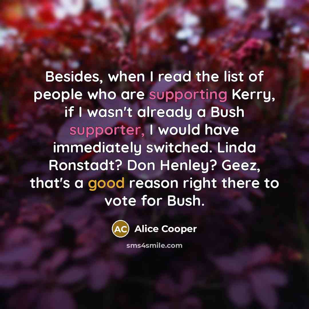 “Besides, when I read the list of people who are supporting Kerry, if I wasn't already a Bush supporter, I would have immediately switched. Linda Ronstadt? Don Henley? Geez, that's a good reason right there to vote for Bush.” quote by Alice Cooper