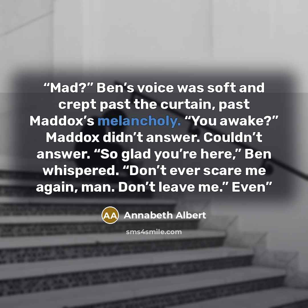 “Mad?” Ben’s voice was soft and crept past the curtain, past Maddox’s melancholy. “You awake?” Maddox didn’t answer. Couldn’t answer. “So glad you’re here,” Ben whispered. “Don’t ever scare me again, man. Don’t leave me.” Even” quote by Annabeth Albert
