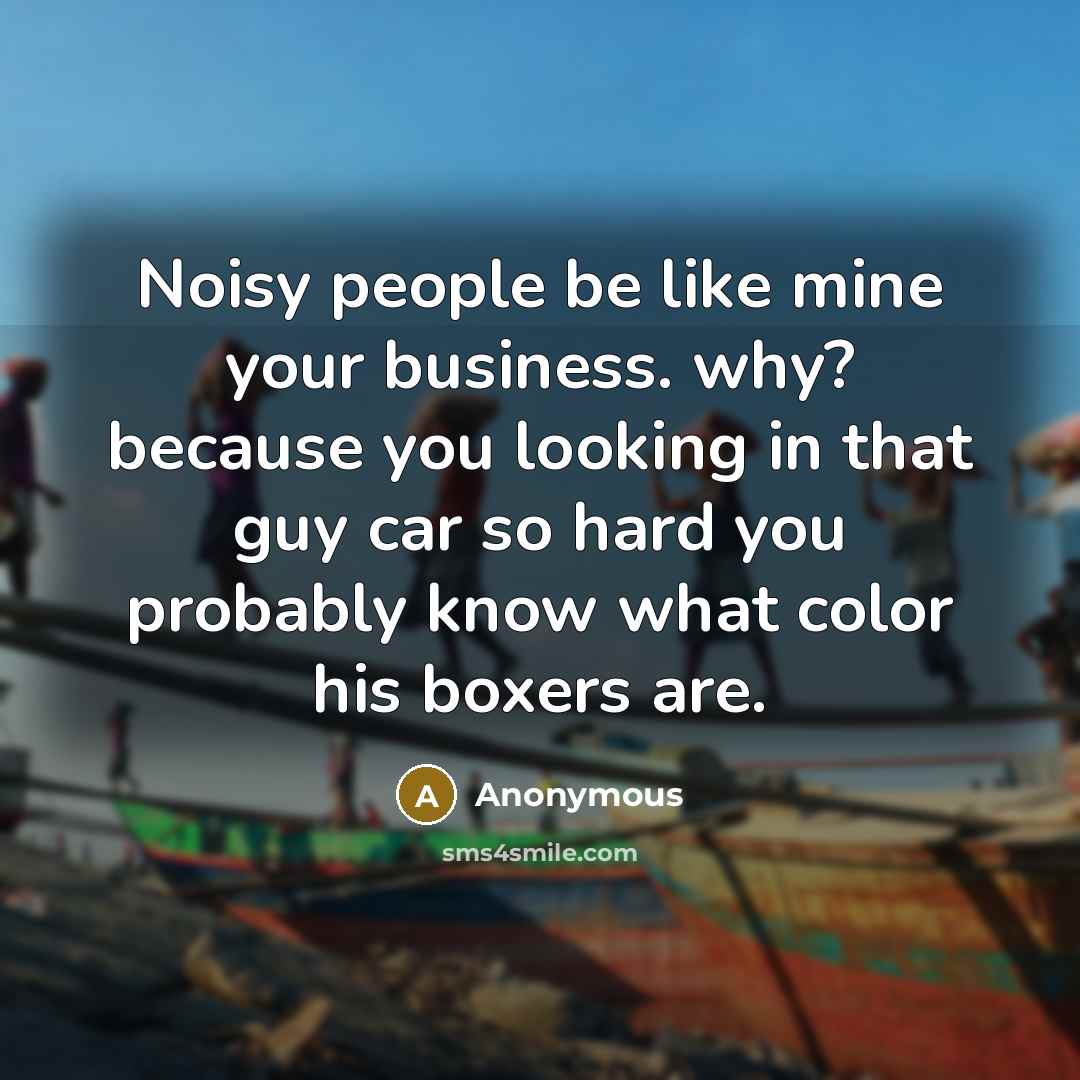 “Noisy people be like mine your business. why? because you looking in that guy car so hard you probably know what color his boxers are.” quote by Anonymous