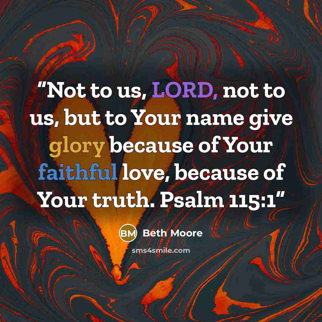 “Not to us, LORD, not to us, but to Your name give glory because of Your faithful love, because of Your truth. Psalm 115:1” quote by Beth Moore
