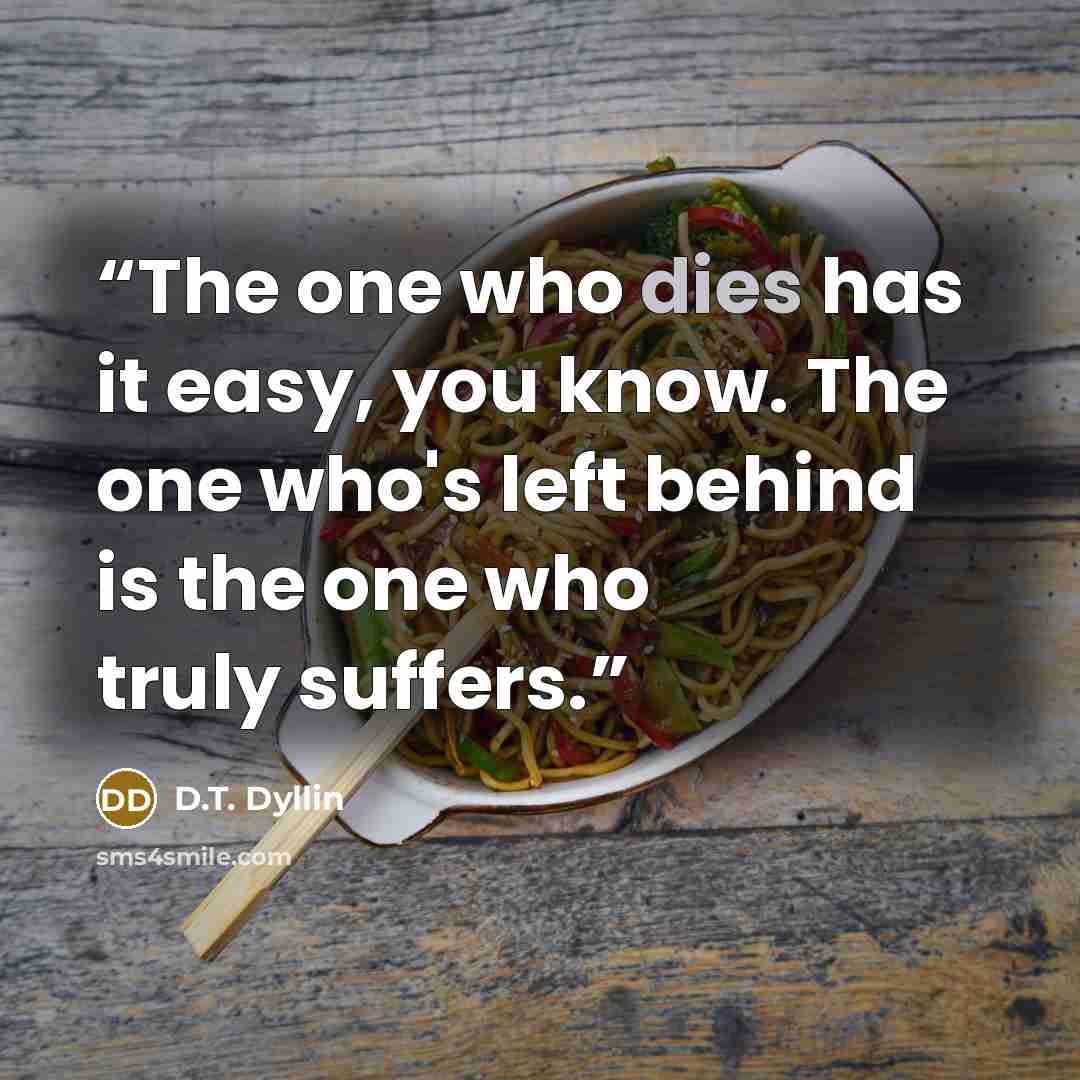“The one who dies has it easy, you know. The one who's left behind is the one who truly suffers.” quote by D.T. Dyllin