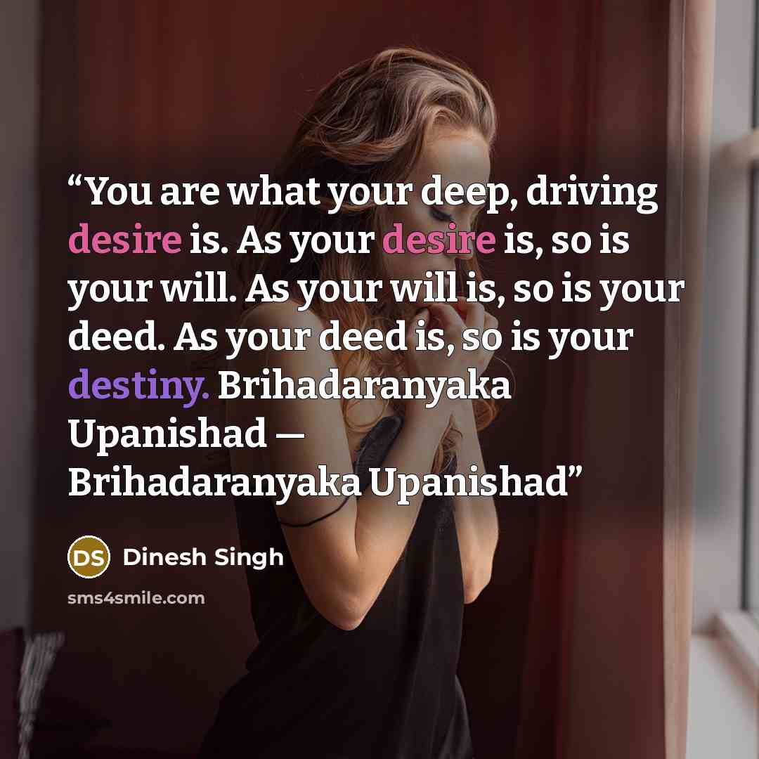 “You are what your deep, driving desire is. As your desire is, so is your will. As your will is, so is your deed. As your deed is, so is your destiny. Brihadaranyaka Upanishad ― Brihadaranyaka Upanishad” quote by Dinesh Singh