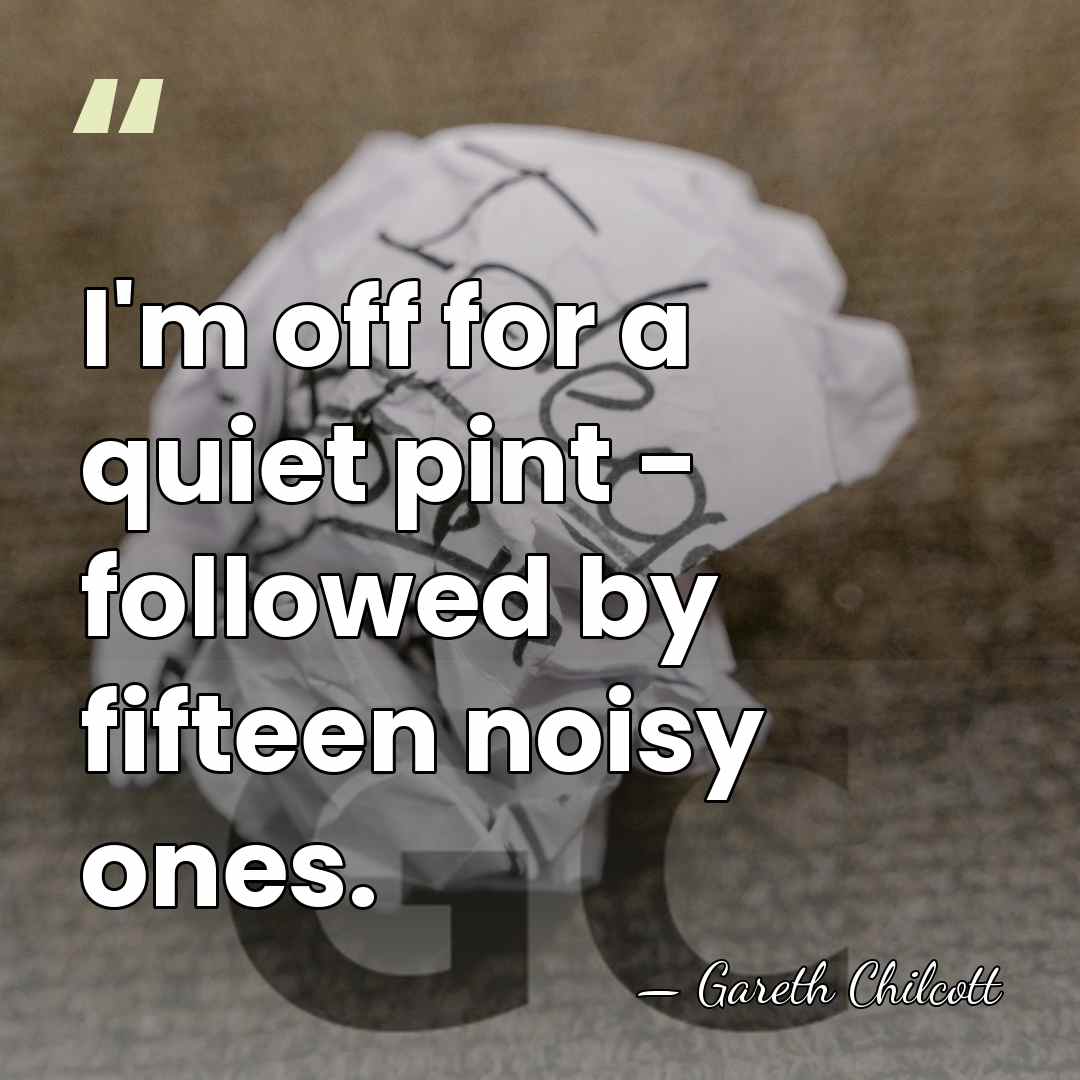 I'm off for a quiet pint - followed by fifteen noisy ones. - Gareth Chilcott