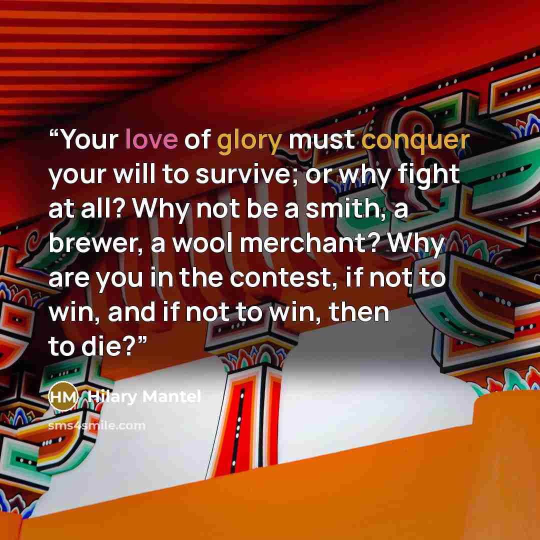 “Your love of glory must conquer your will to survive; or why fight at all? Why not be a smith, a brewer, a wool merchant? Why are you in the contest, if not to win, and if not to win, then to die?” quote by Hilary Mantel