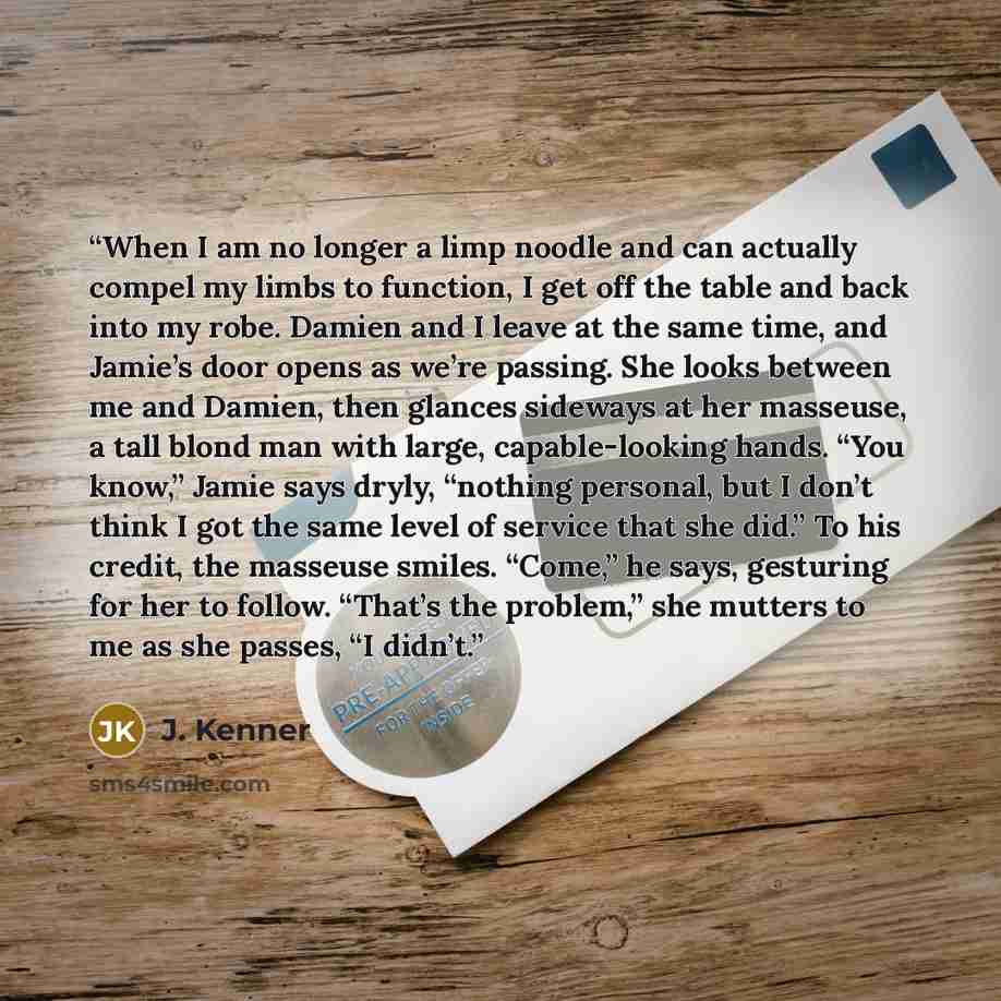“When I am no longer a limp noodle and can actually compel my limbs to function, I get off the table and back into my robe. Damien and I leave at the same time, and Jamie’s door opens as we’re passing. She looks between me and Damien, then glances sideways at her masseuse, a tall blond man with…” quote by J. Kenner