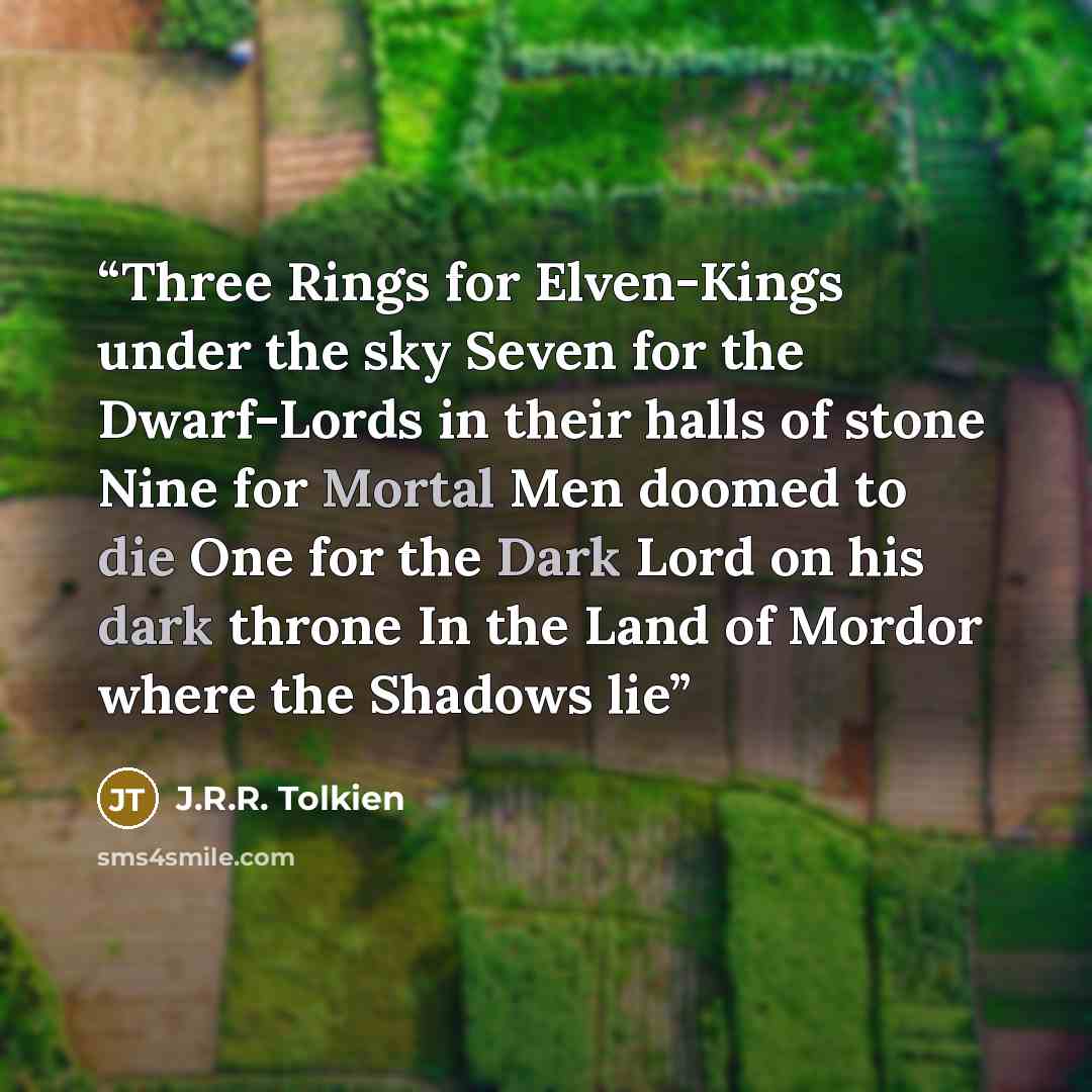 “Three Rings for Elven-Kings under the sky Seven for the Dwarf-Lords in their halls of stone Nine for Mortal Men doomed to die One for the Dark Lord on his dark throne In the Land of Mordor where the Shadows lie” quote by J.R.R. Tolkien