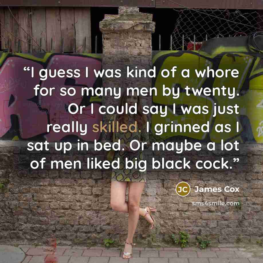 “I guess I was kind of a whore for so many men by twenty. Or I could say I was just really skilled. I grinned as I sat up in bed. Or maybe a lot of men liked big black cock.” quote by James Cox