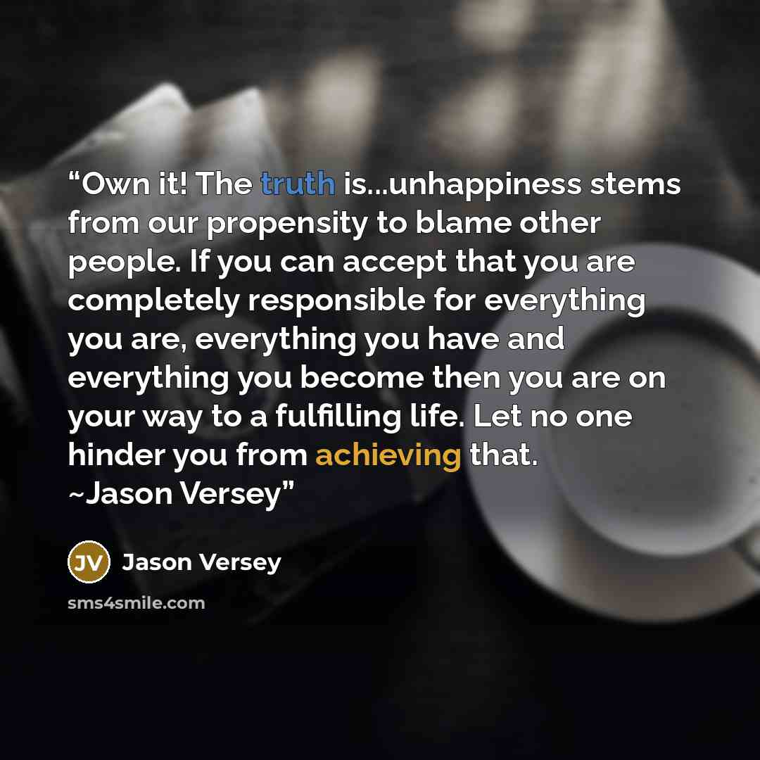 “Own it! The truth is...unhappiness stems from our propensity to blame other people. If you can accept that you are completely responsible for everything you are, everything you have and everything you become then you are on your way to a fulfilling life. Let no one hinder you from achieving that…” quote by Jason Versey