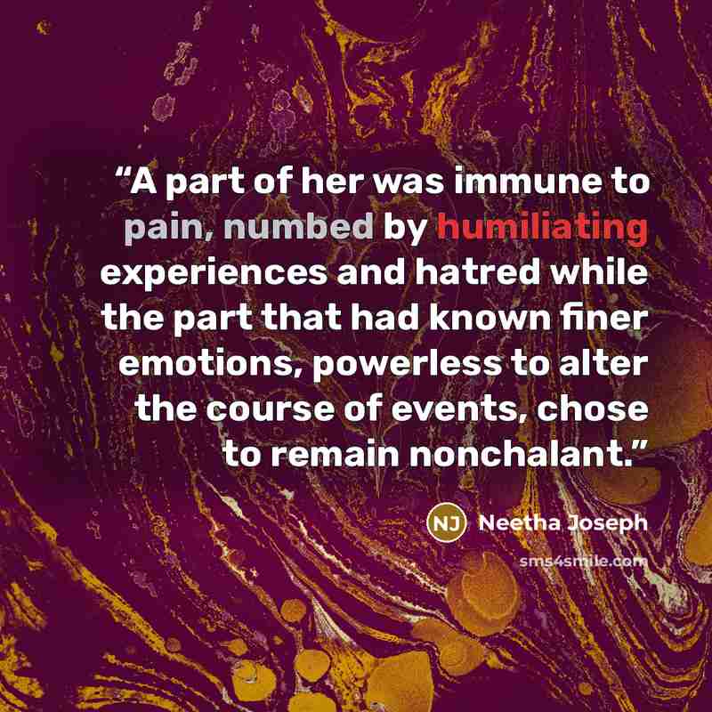 “A part of her was immune to pain, numbed by humiliating experiences and hatred while the part that had known finer emotions, powerless to alter the course of events, chose to remain nonchalant.” quote by Neetha Joseph