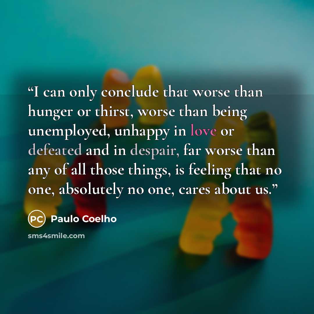 “I can only conclude that worse than hunger or thirst, worse than being unemployed, unhappy in love or defeated and in despair, far worse than any of all those things, is feeling that no one, absolutely no one, cares about us.” quote by Paulo Coelho