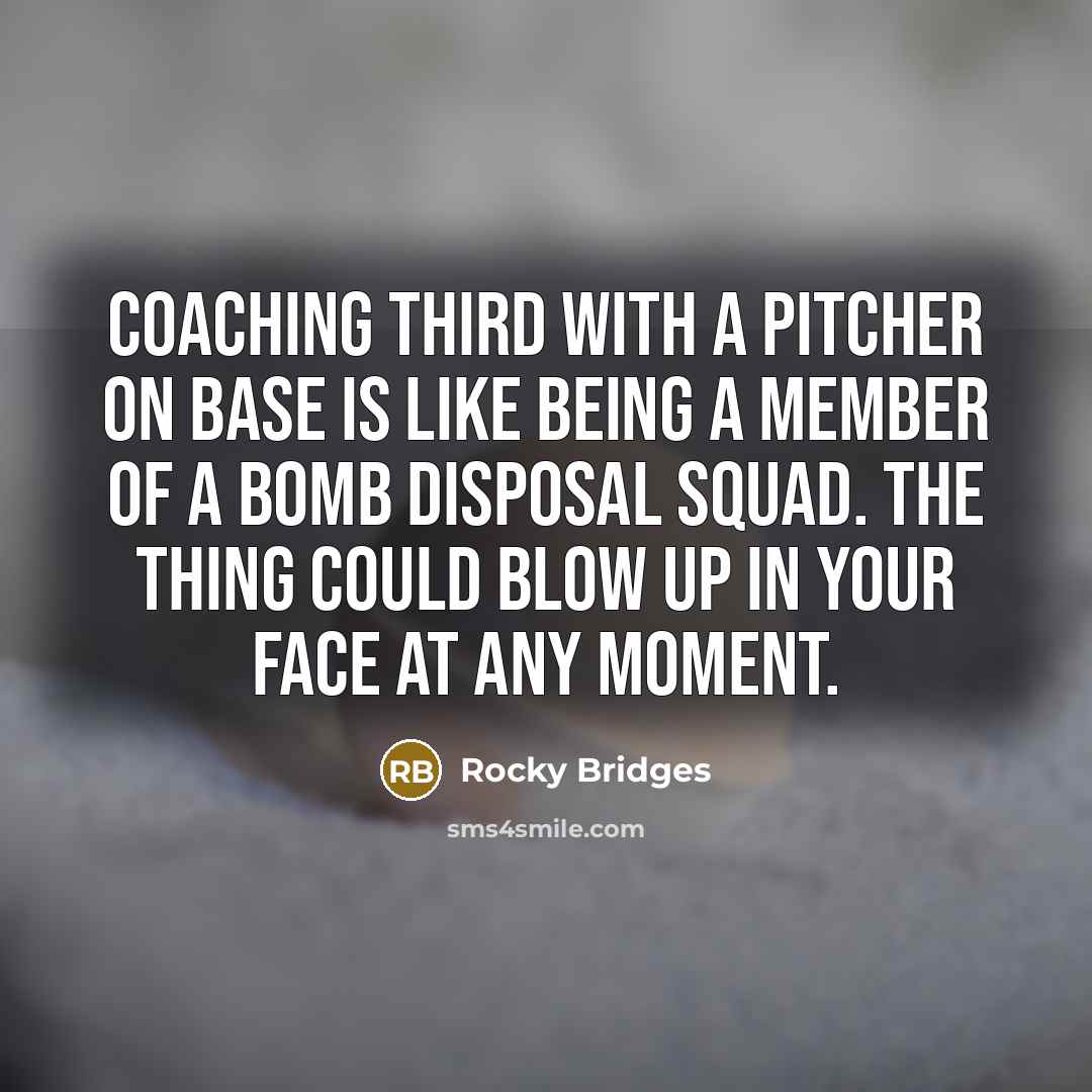 “Coaching third with a pitcher on base is like being a member of a bomb disposal squad. The thing could blow up in your face at any moment.” quote by Rocky Bridges