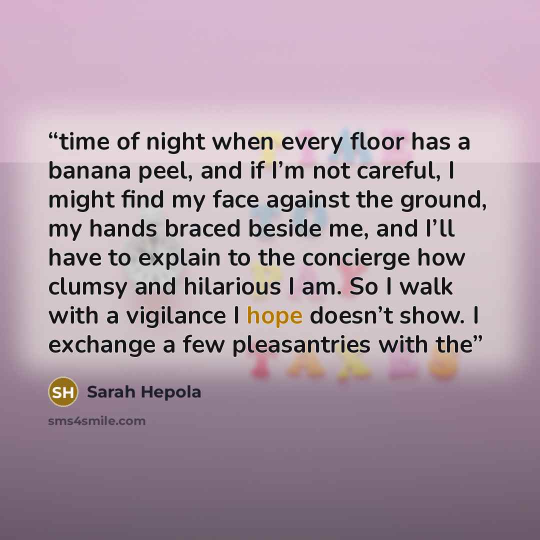 “time of night when every floor has a banana peel, and if I’m not careful, I might find my face against the ground, my hands braced beside me, and I’ll have to explain to the concierge how clumsy and hilarious I am. So I walk with a vigilance I hope doesn’t show. I exchange a few pleasantries with…” quote by Sarah Hepola