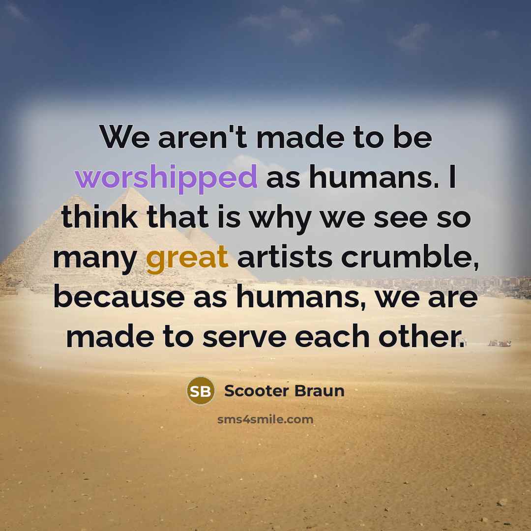 “We aren't made to be worshipped as humans. I think that is why we see so many great artists crumble, because as humans, we are made to serve each other.” quote by Scooter Braun