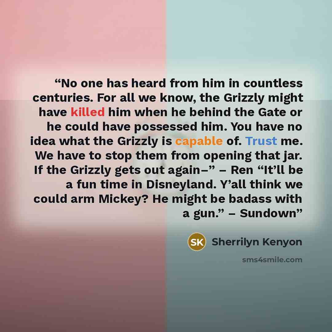 “No one has heard from him in countless centuries. For all we know, the Grizzly might have killed him when he behind the Gate or he could have possessed him. You have no idea what the Grizzly is capable of. Trust me. We have to stop them from opening that jar. If the Grizzly gets out again–” – Ren…” quote by Sherrilyn Kenyon