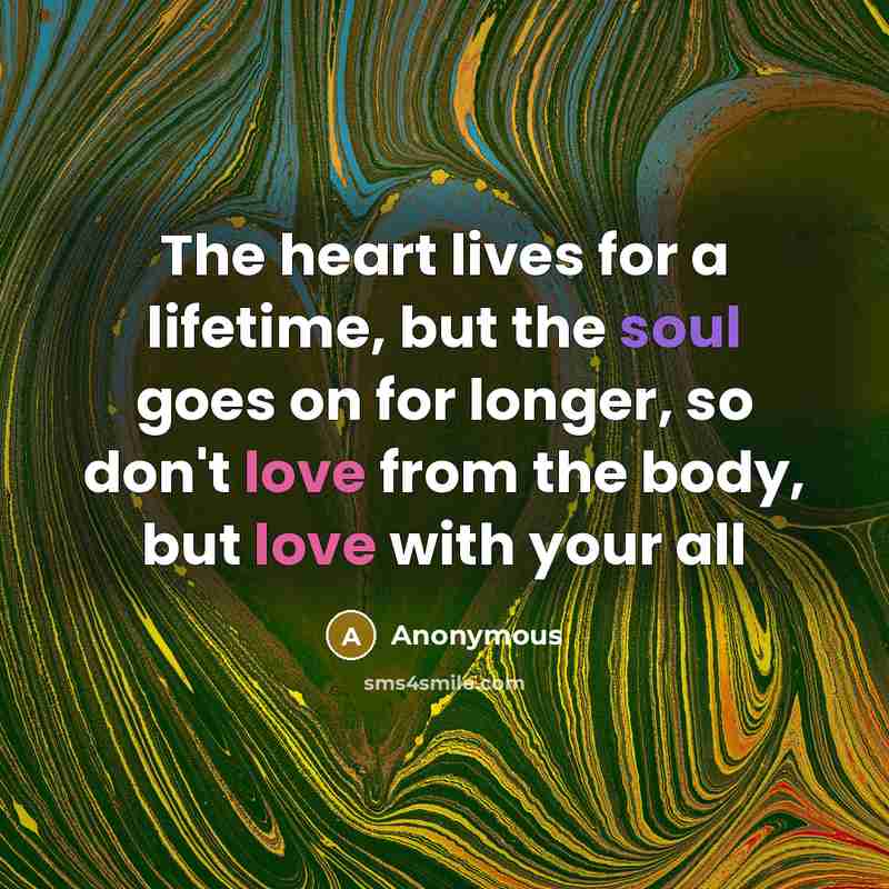 “The heart lives for a lifetime, but the soul goes on for longer, so don't love from the body, but love with your all” quote by Anonymous