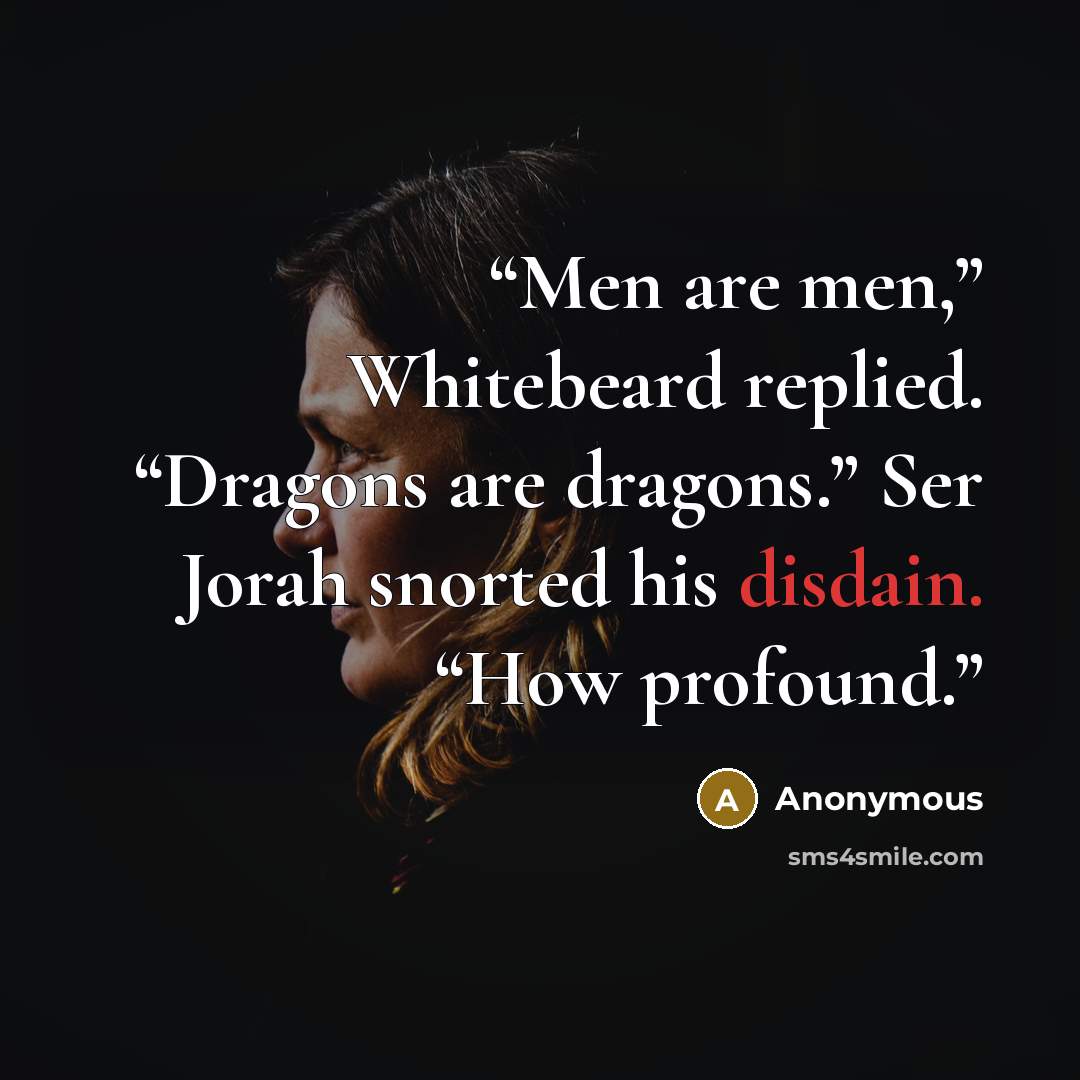 “Men are men,” Whitebeard replied. “Dragons are dragons.” Ser Jorah snorted his disdain. “How profound.” quote by Anonymous
