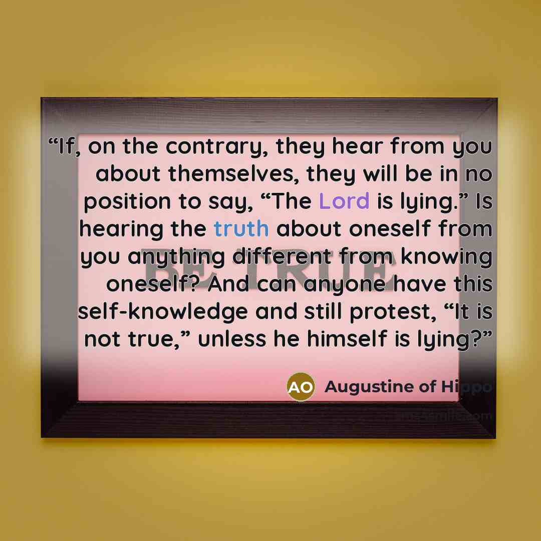 “If, on the contrary, they hear from you about themselves, they will be in no position to say, “The Lord is lying.” Is hearing the truth about oneself from you anything different from knowing oneself? And can anyone have this self-knowledge and still protest, “It is not true,” unless he himself is…” quote by Augustine of Hippo