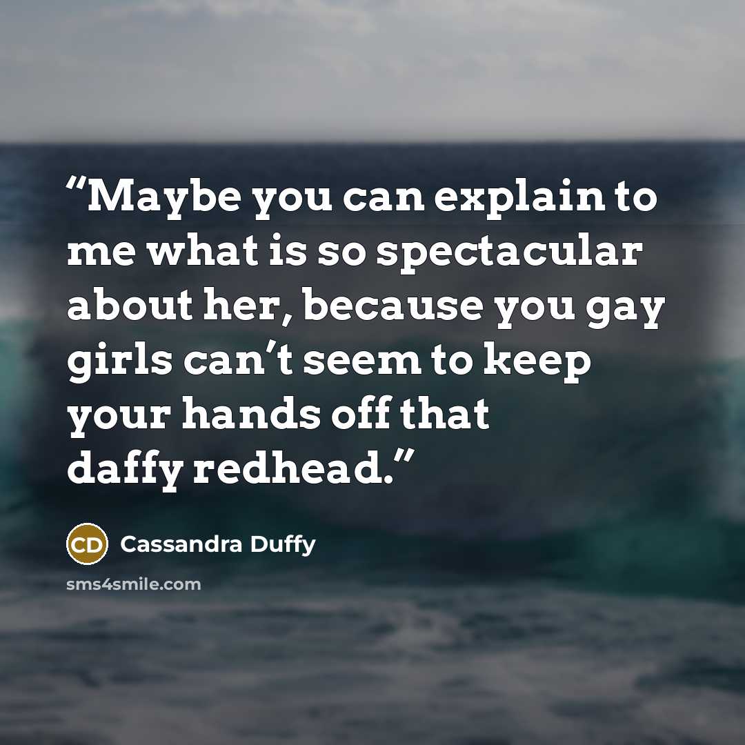 “Maybe you can explain to me what is so spectacular about her, because you gay girls can’t seem to keep your hands off that daffy redhead.” quote by Cassandra Duffy