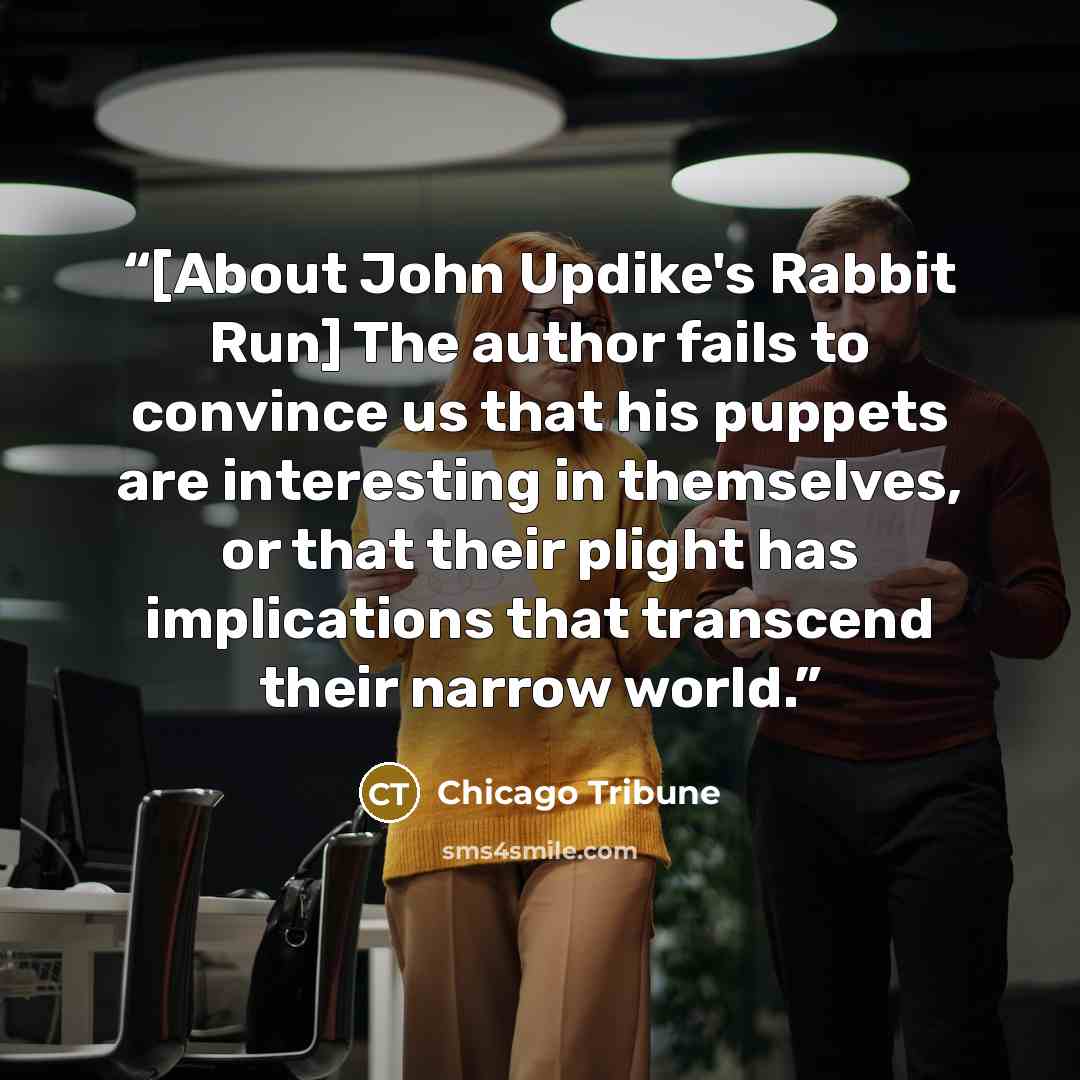 “[About John Updike's Rabbit Run] The author fails to convince us that his puppets are interesting in themselves, or that their plight has implications that transcend their narrow world.” quote by Chicago Tribune