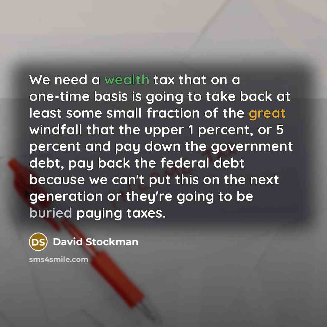 “We need a wealth tax that on a one-time basis is going to take back at least some small fraction of the great windfall that the upper 1 percent, or 5 percent and pay down the government debt, pay back the federal debt because we can't put this on the next generation or they're going to be buried…” quote by David Stockman