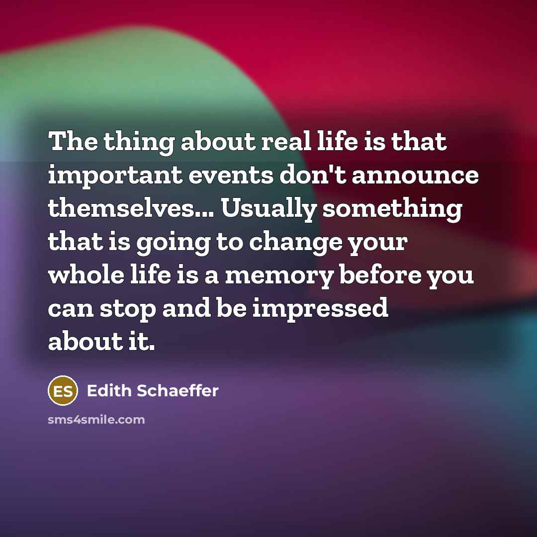 “The thing about real life is that important events don't announce themselves... Usually something that is going to change your whole life is a memory before you can stop and be impressed about it.” quote by Edith Schaeffer
