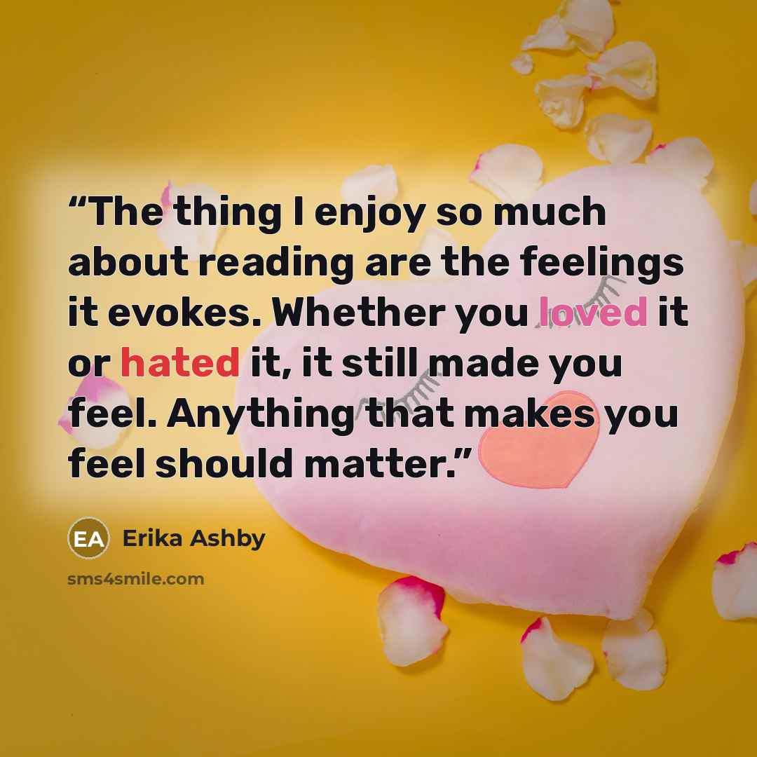 “The thing I enjoy so much about reading are the feelings it evokes. Whether you loved it or hated it, it still made you feel. Anything that makes you feel should matter.” quote by Erika Ashby