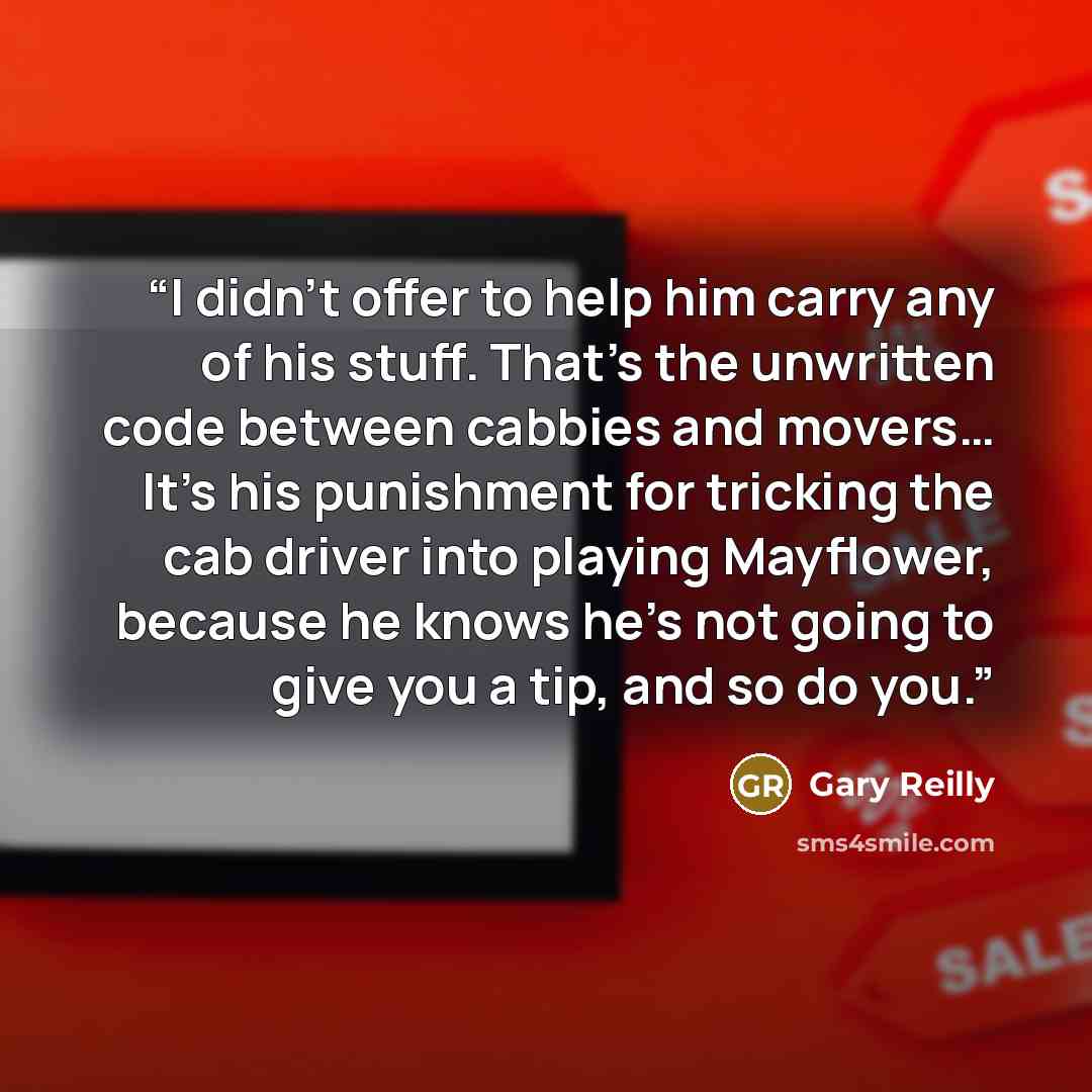 “I didn't offer to help him carry any of his stuff. That's the unwritten code between cabbies and movers… It's his punishment for tricking the cab driver into playing Mayflower, because he knows he's not going to give you a tip, and so do you.” quote by Gary Reilly