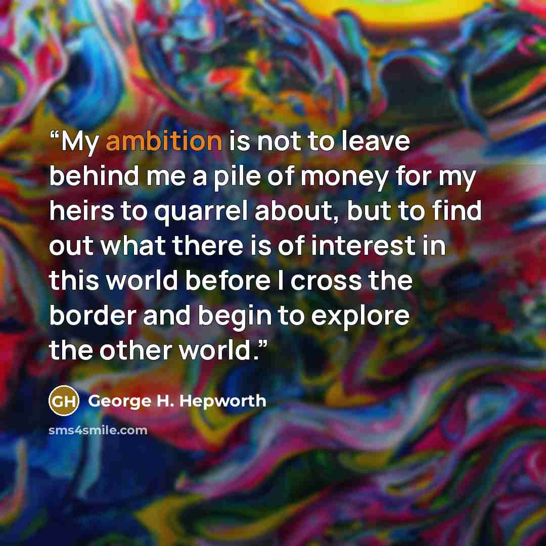 “My ambition is not to leave behind me a pile of money for my heirs to quarrel about, but to find out what there is of interest in this world before I cross the border and begin to explore the other world.” quote by George H. Hepworth