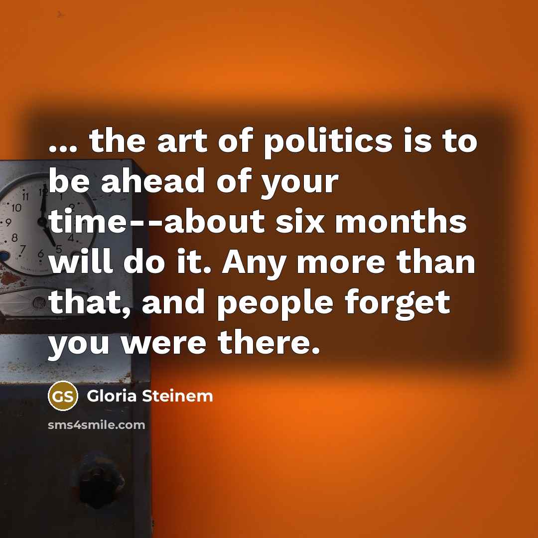 “... the art of politics is to be ahead of your time--about six months will do it. Any more than that, and people forget you were there.” quote by Gloria Steinem