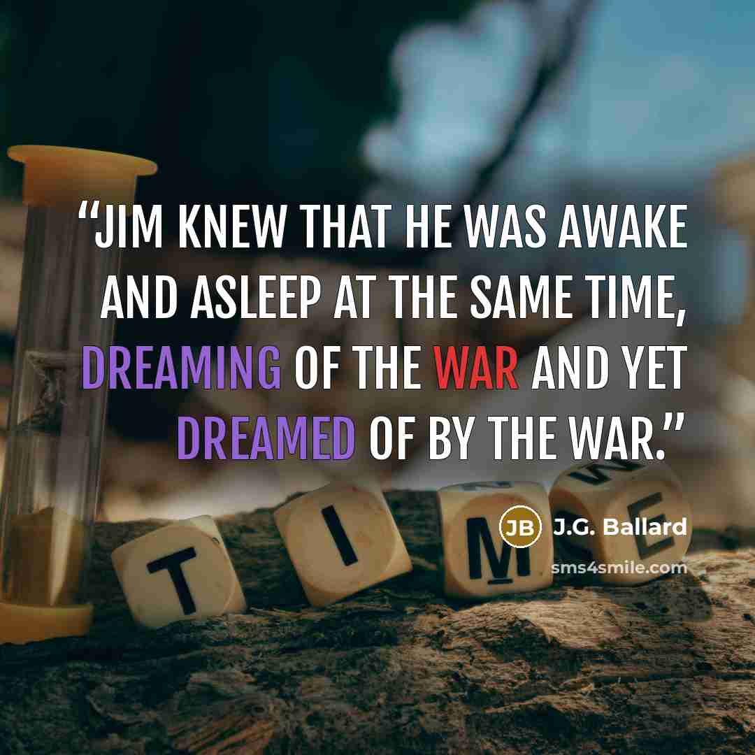 “Jim knew that he was awake and asleep at the same time, dreaming of the war and yet dreamed of by the war.” quote by J.G. Ballard