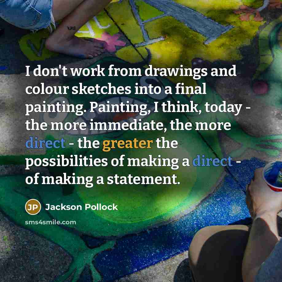 “I don't work from drawings and colour sketches into a final painting. Painting, I think, today - the more immediate, the more direct - the greater the possibilities of making a direct - of making a statement.” quote by Jackson Pollock