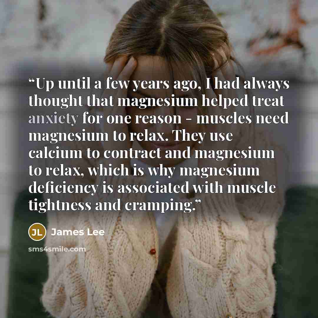 “Up until a few years ago, I had always thought that magnesium helped treat anxiety for one reason - muscles need magnesium to relax. They use calcium to contract and magnesium to relax, which is why magnesium deficiency is associated with muscle tightness and cramping.” quote by James Lee