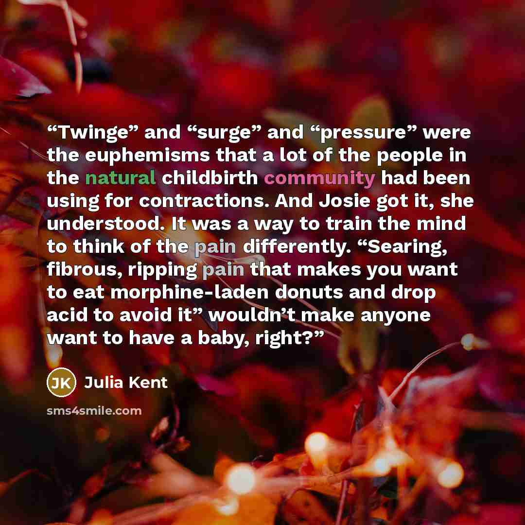 “Twinge” and “surge” and “pressure” were the euphemisms that a lot of the people in the natural childbirth community had been using for contractions. And Josie got it, she understood. It was a way to train the mind to think of the pain differently. “Searing, fibrous, ripping pain that makes you…” quote by Julia Kent