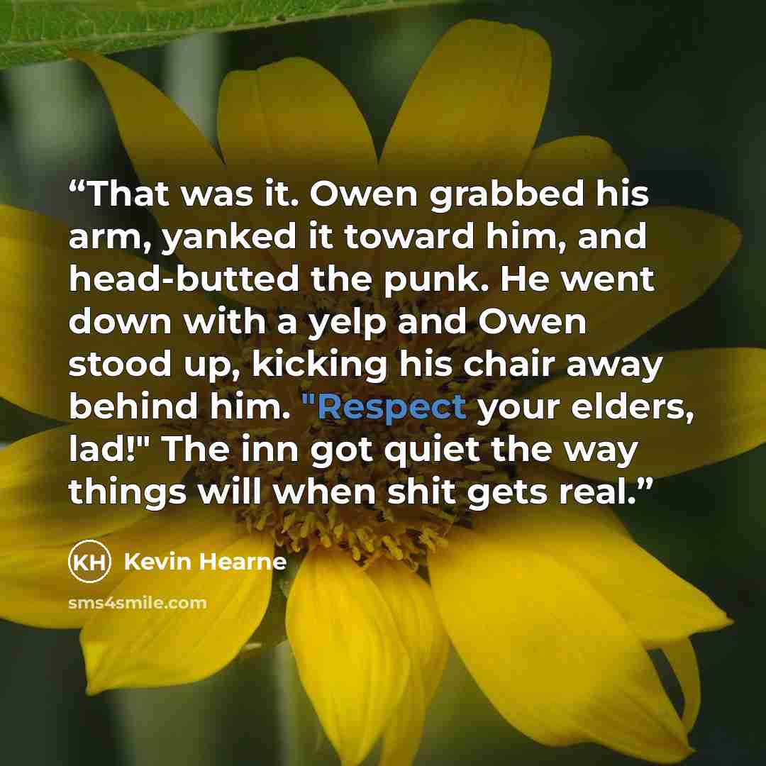 “That was it. Owen grabbed his arm, yanked it toward him, and head-butted the punk. He went down with a yelp and Owen stood up, kicking his chair away behind him. "Respect your elders, lad!" The inn got quiet the way things will when shit gets real.” quote by Kevin Hearne