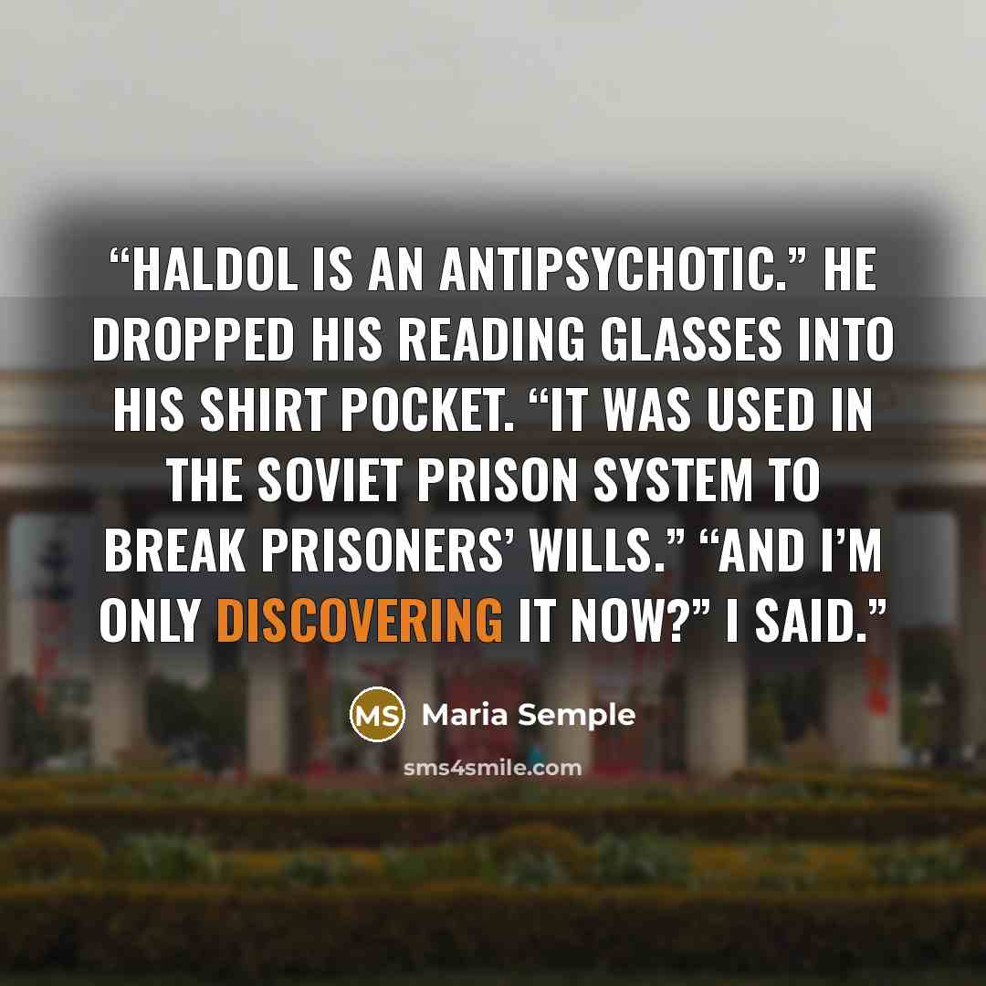 “Haldol is an antipsychotic.” He dropped his reading glasses into his shirt pocket. “It was used in the Soviet prison system to break prisoners’ wills.” “And I’m only discovering it now?” I said.” quote by Maria Semple