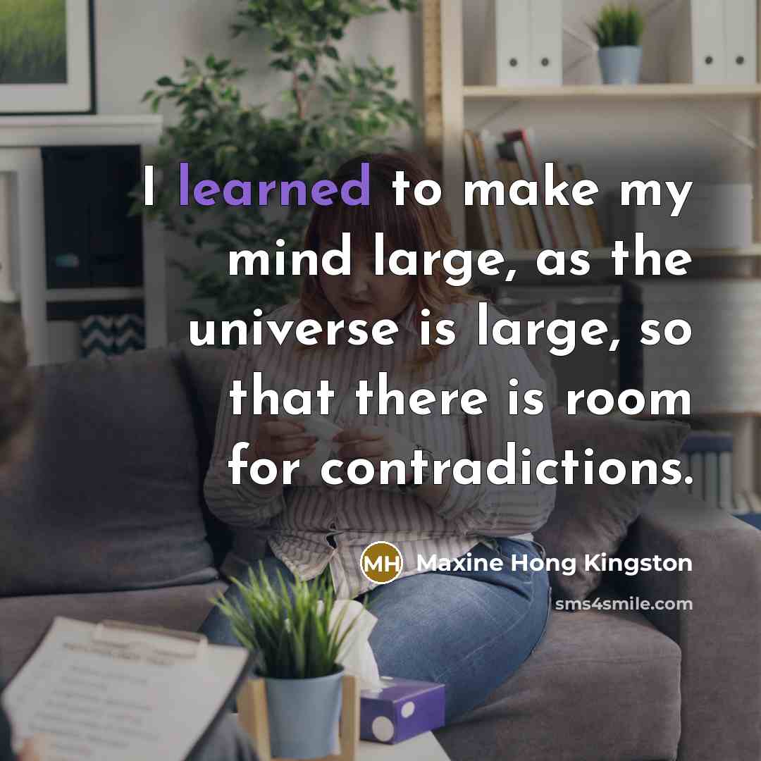 “I learned to make my mind large, as the universe is large, so that there is room for contradictions.” quote by Maxine Hong Kingston