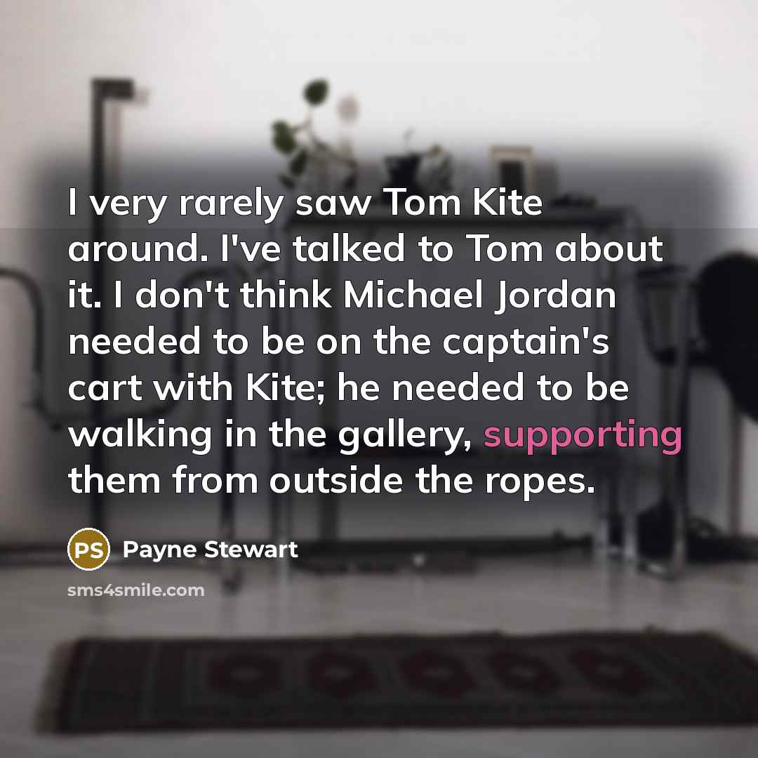 “I very rarely saw Tom Kite around. I've talked to Tom about it. I don't think Michael Jordan needed to be on the captain's cart with Kite; he needed to be walking in the gallery, supporting them from outside the ropes.” quote by Payne Stewart