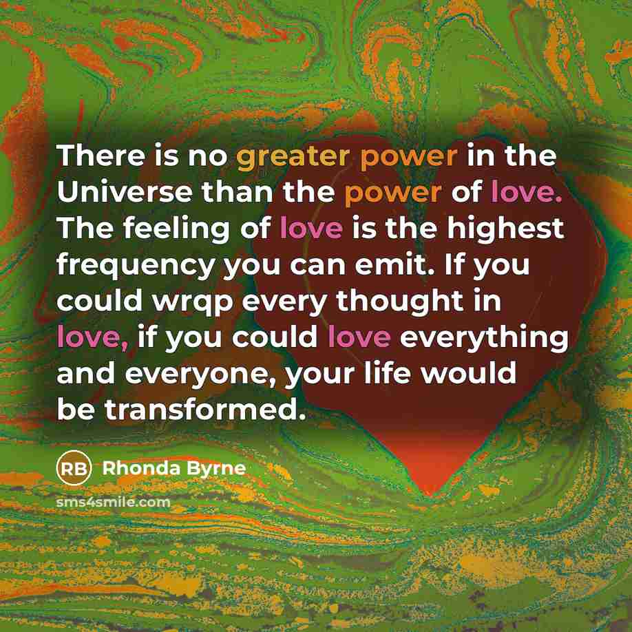 “There is no greater power in the Universe than the power of love. The feeling of love is the highest frequency you can emit. If you could wrqp every thought in love, if you could love everything and everyone, your life would be transformed.” quote by Rhonda Byrne
