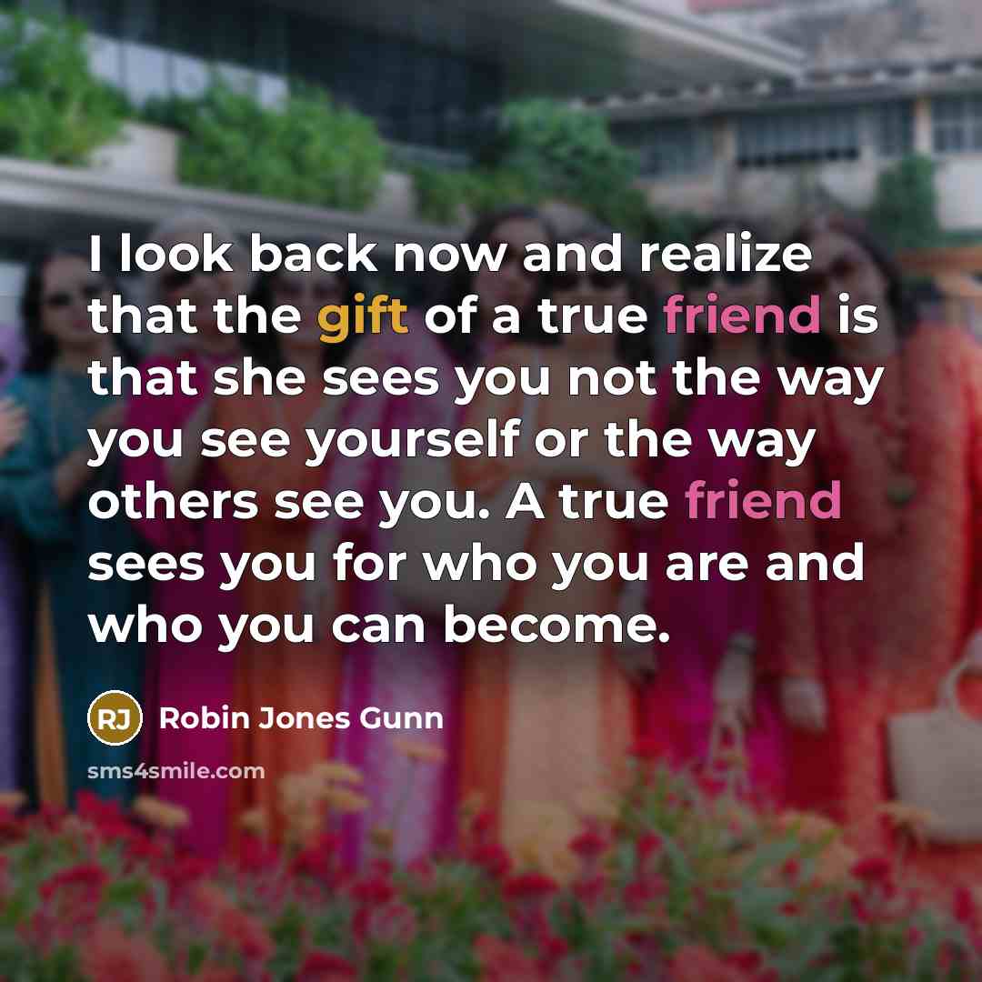 “I look back now and realize that the gift of a true friend is that she sees you not the way you see yourself or the way others see you. A true friend sees you for who you are and who you can become.” quote by Robin Jones Gunn
