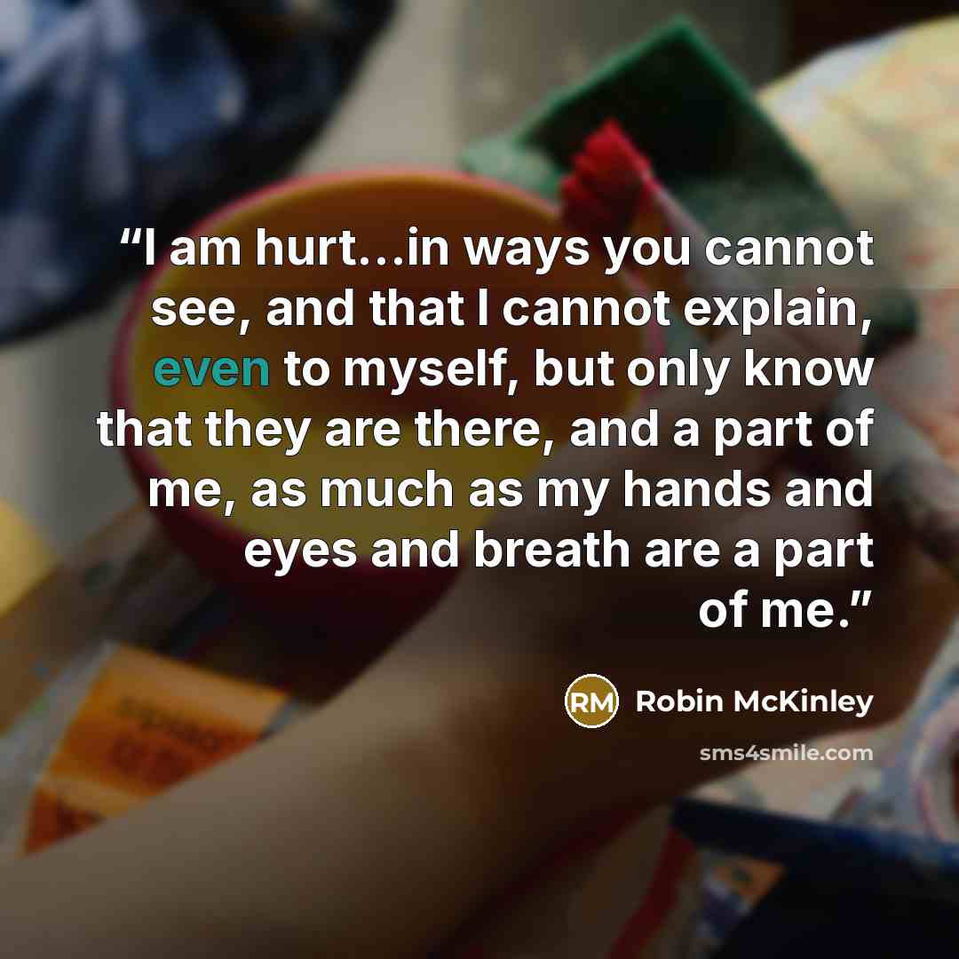 “I am hurt...in ways you cannot see, and that I cannot explain, even to myself, but only know that they are there, and a part of me, as much as my hands and eyes and breath are a part of me.” quote by Robin McKinley