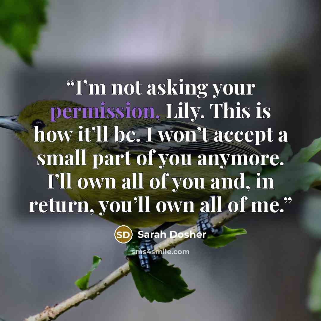 “I’m not asking your permission, Lily. This is how it’ll be. I won’t accept a small part of you anymore. I’ll own all of you and, in return, you’ll own all of me.” quote by Sarah Dosher