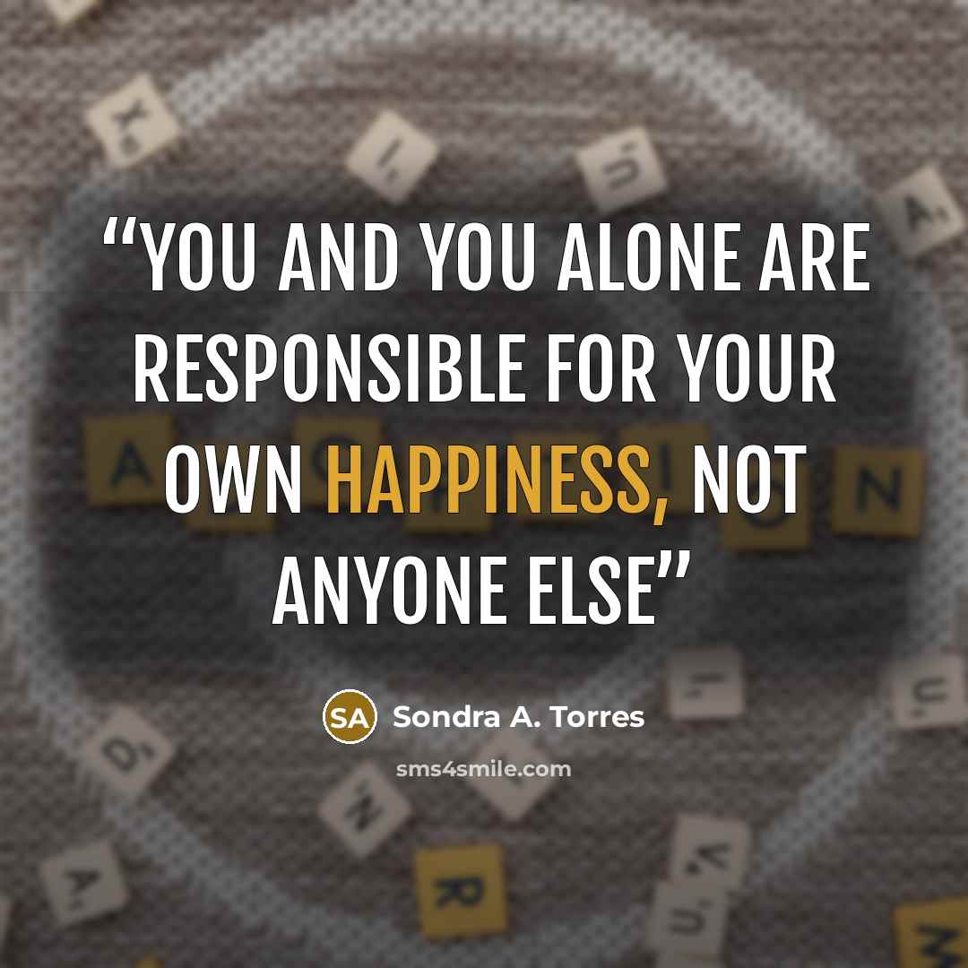 “YOU AND YOU ALONE ARE RESPONSIBLE FOR YOUR OWN HAPPINESS, NOT ANYONE ELSE” quote by Sondra A. Torres