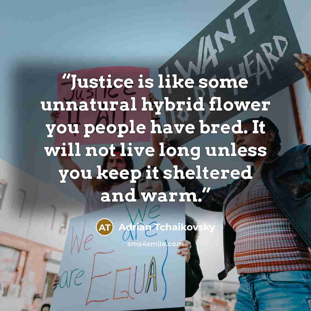 “Justice is like some unnatural hybrid flower you people have bred. It will not live long unless you keep it sheltered and warm.” quote by Adrian Tchaikovsky