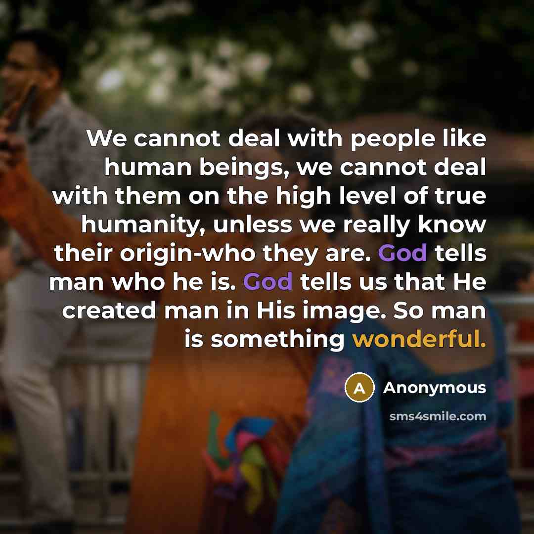“We cannot deal with people like human beings, we cannot deal with them on the high level of true humanity, unless we really know their origin-who they are. God tells man who he is. God tells us that He created man in His image. So man is something wonderful.” quote by Anonymous
