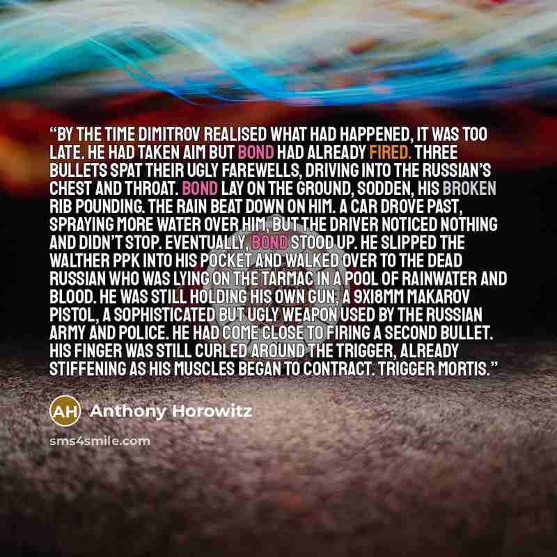 “By the time Dimitrov realised what had happened, it was too late. He had taken aim but Bond had already fired. Three bullets spat their ugly farewells, driving into the Russian’s chest and throat. Bond lay on the ground, sodden, his broken rib pounding. The rain beat down on him. A car drove past…” quote by Anthony Horowitz